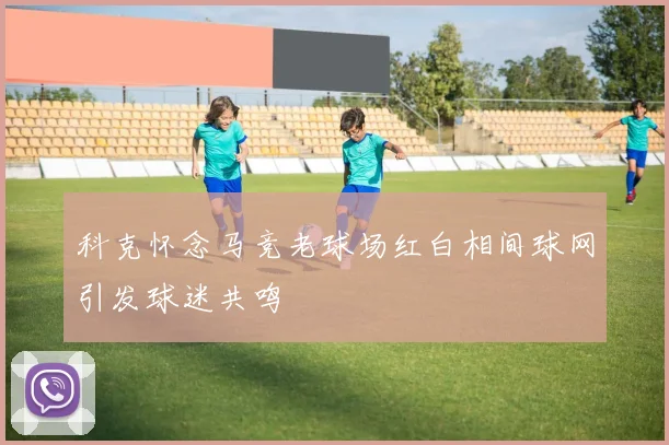 科克怀念马竞老球场红白相间球网引发球迷共鸣