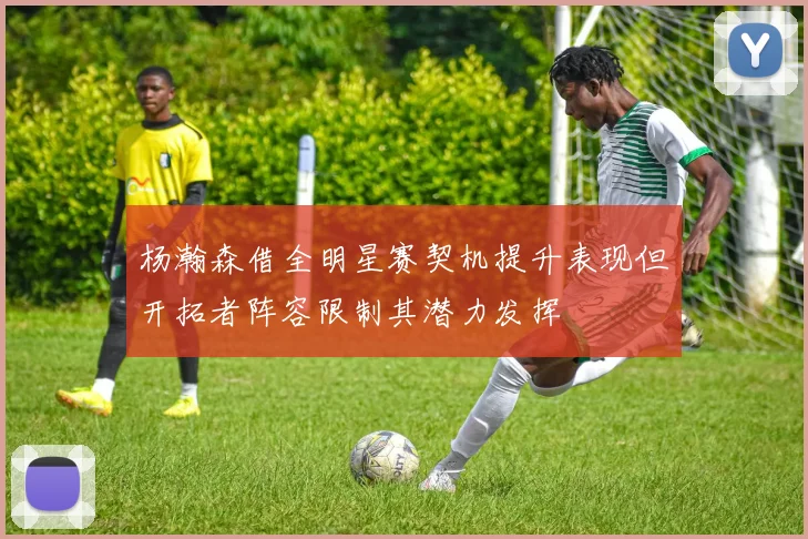 杨瀚森借全明星赛契机提升表现但开拓者阵容限制其潜力发挥