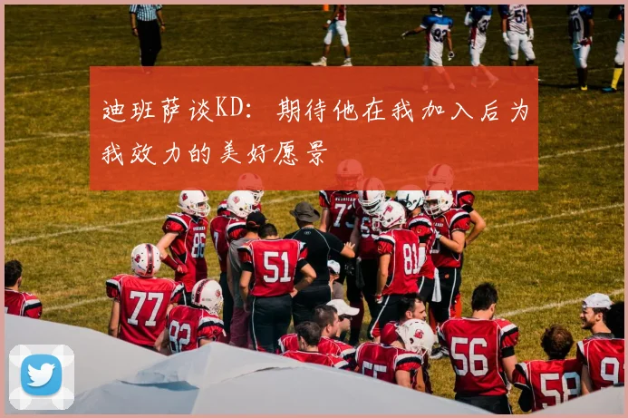 迪班萨谈KD：期待他在我加入后为我效力的美好愿景