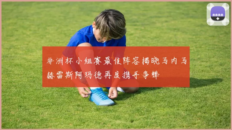 非洲杯小组赛最佳阵容揭晓马内马赫雷斯阿玛德再度携手争锋