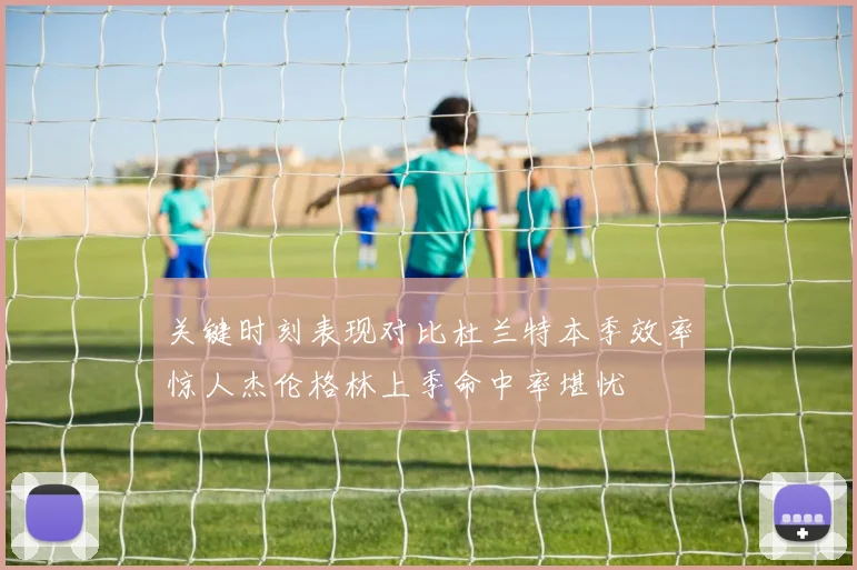 关键时刻表现对比杜兰特本季效率惊人杰伦格林上季命中率堪忧