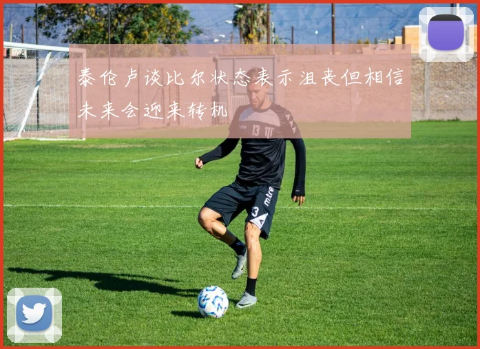 泰伦卢谈比尔状态表示沮丧但相信未来会迎来转机