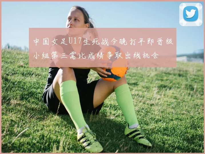 中国女足U17生死战今晚打平即晋级小组第三需比成绩争取出线机会