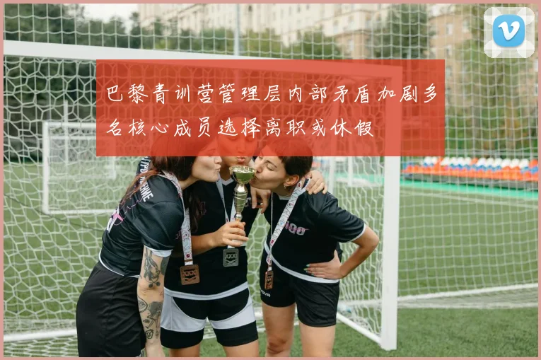 巴黎青训营管理层内部矛盾加剧多名核心成员选择离职或休假