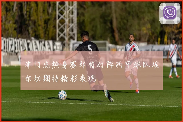 津门虎热身赛即将对阵西甲球队埃尔切期待精彩表现