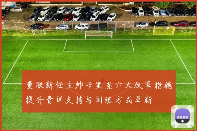 曼联新任主帅卡里克六大改革措施提升青训支持与训练方式革新
