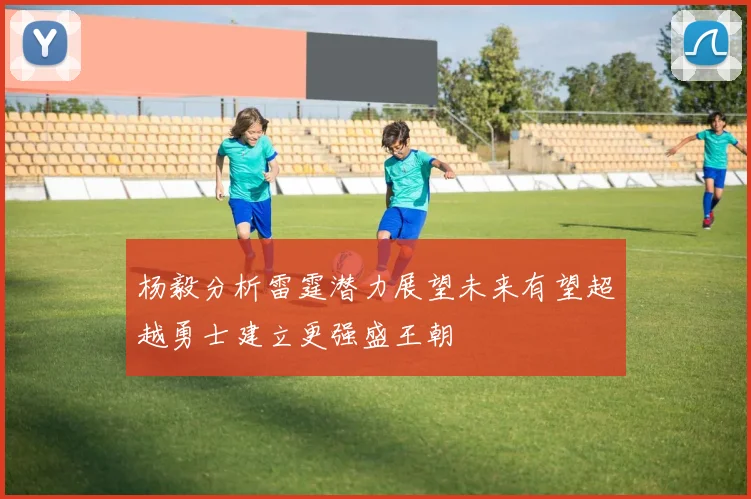 杨毅分析雷霆潜力展望未来有望超越勇士建立更强盛王朝