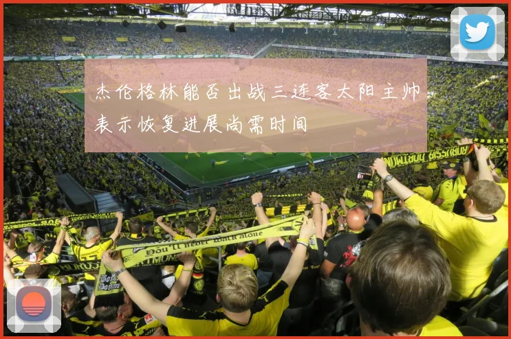 杰伦格林能否出战三连客太阳主帅表示恢复进展尚需时间