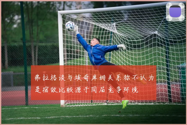 弗拉格谈与埃奇库姆关系称不认为是宿敌比较源于同届竞争环境