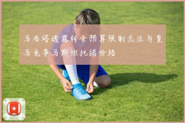 马洛塔透露转会预算限制无法与皇马竞争马斯坦托诺价格