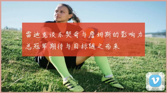 雷迪克谈东契奇与詹姆斯的影响力总冠军期待与目标随之而来