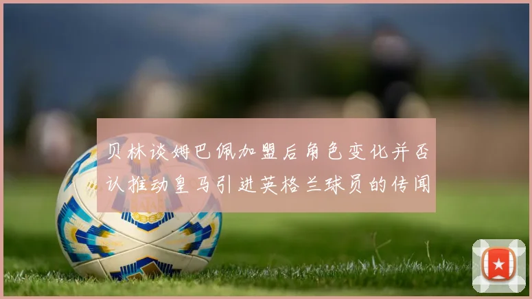 贝林谈姆巴佩加盟后角色变化并否认推动皇马引进英格兰球员的传闻
