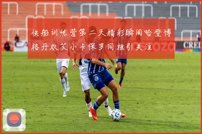 快船训练营第二天精彩瞬间哈登博格丹欢笑小卡保罗同框引关注