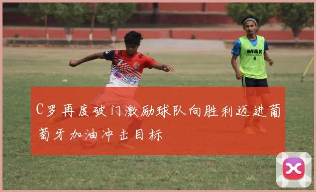 C罗再度破门激励球队向胜利迈进葡萄牙加油冲击目标