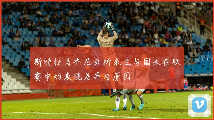 斯特拉马乔尼分析米兰与国米在联赛中的表现差异与原因