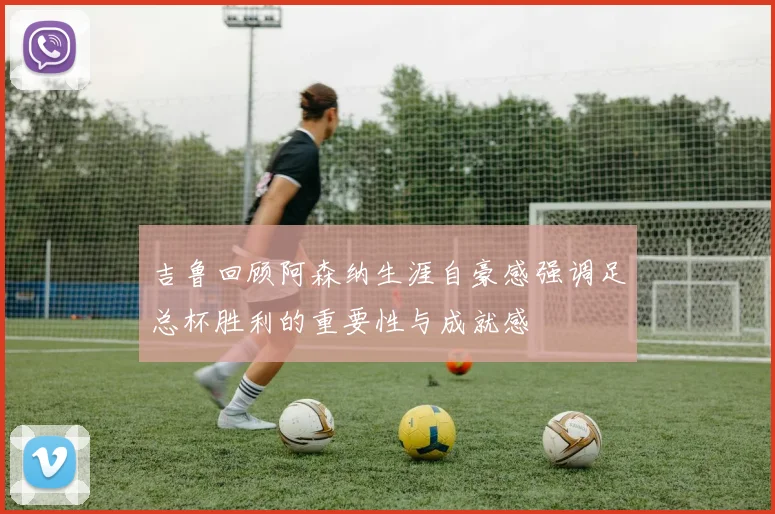 吉鲁回顾阿森纳生涯自豪感强调足总杯胜利的重要性与成就感