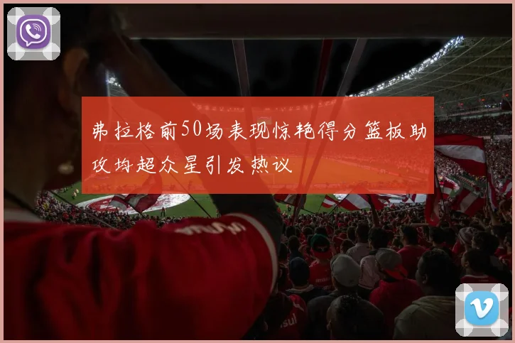 弗拉格前50场表现惊艳得分篮板助攻均超众星引发热议