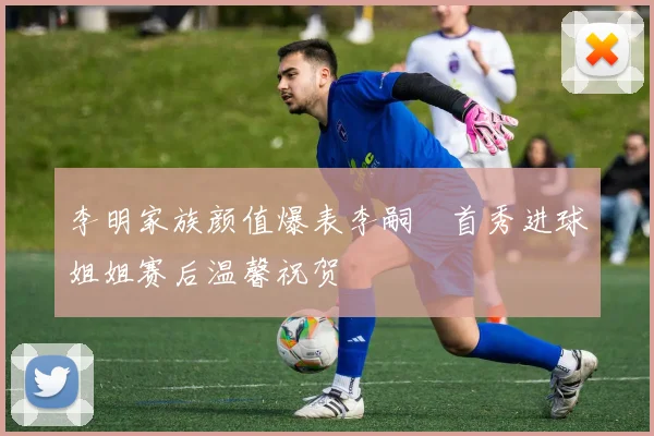 李明家族颜值爆表李嗣镕首秀进球姐姐赛后温馨祝贺