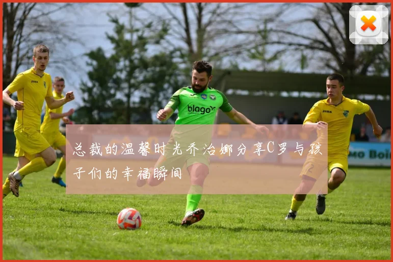 总裁的温馨时光乔治娜分享C罗与孩子们的幸福瞬间