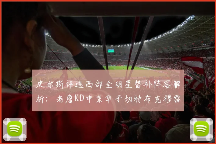皮尔斯评选西部全明星替补阵容解析：老詹KD申京华子切特布克穆雷的实力对比