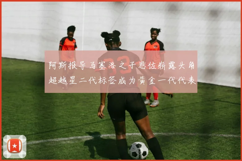 阿斯报导马塞洛之子恩佐崭露头角超越星二代标签成为黄金一代代表