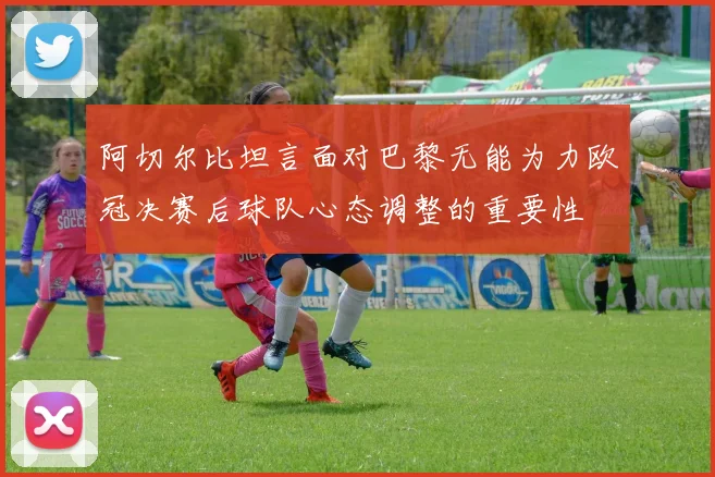 阿切尔比坦言面对巴黎无能为力欧冠决赛后球队心态调整的重要性