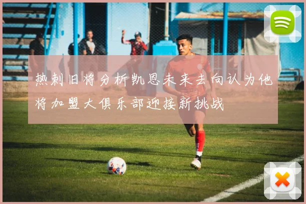 热刺旧将分析凯恩未来去向认为他将加盟大俱乐部迎接新挑战