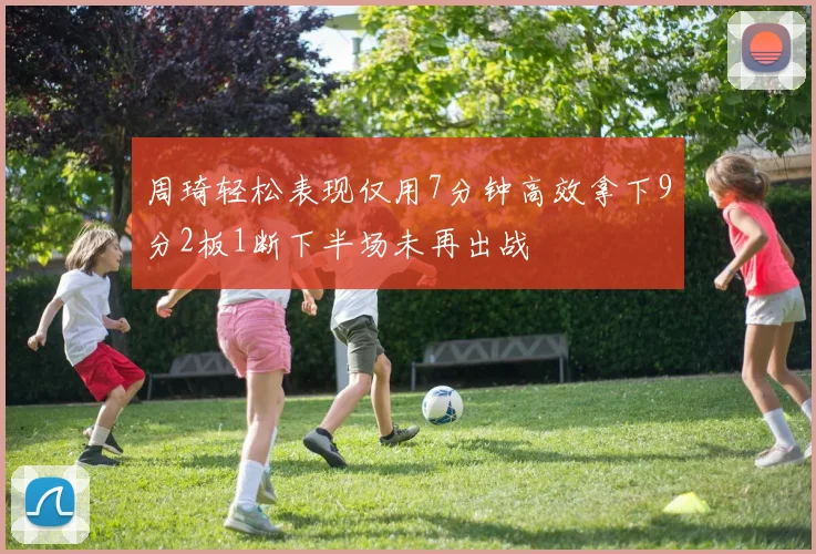 周琦轻松表现仅用7分钟高效拿下9分2板1断下半场未再出战