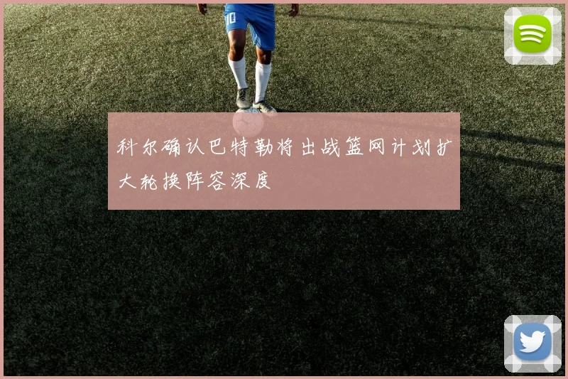 科尔确认巴特勒将出战篮网计划扩大轮换阵容深度