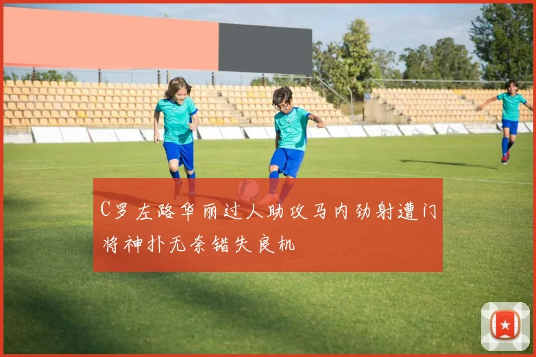 C罗左路华丽过人助攻马内劲射遭门将神扑无奈错失良机