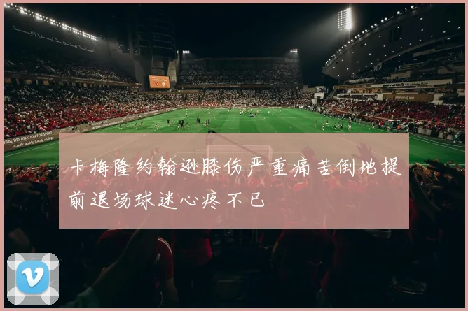 卡梅隆约翰逊膝伤严重痛苦倒地提前退场球迷心疼不已