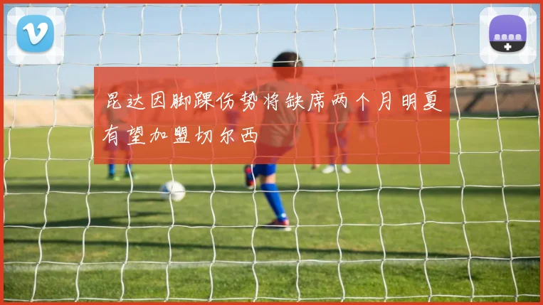 昆达因脚踝伤势将缺席两个月明夏有望加盟切尔西