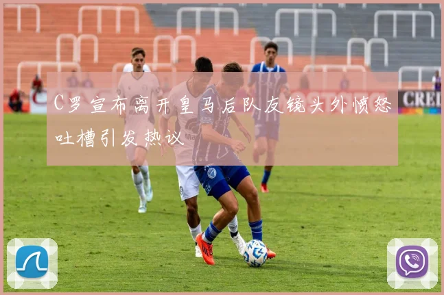 C罗宣布离开皇马后队友镜头外愤怒吐槽引发热议