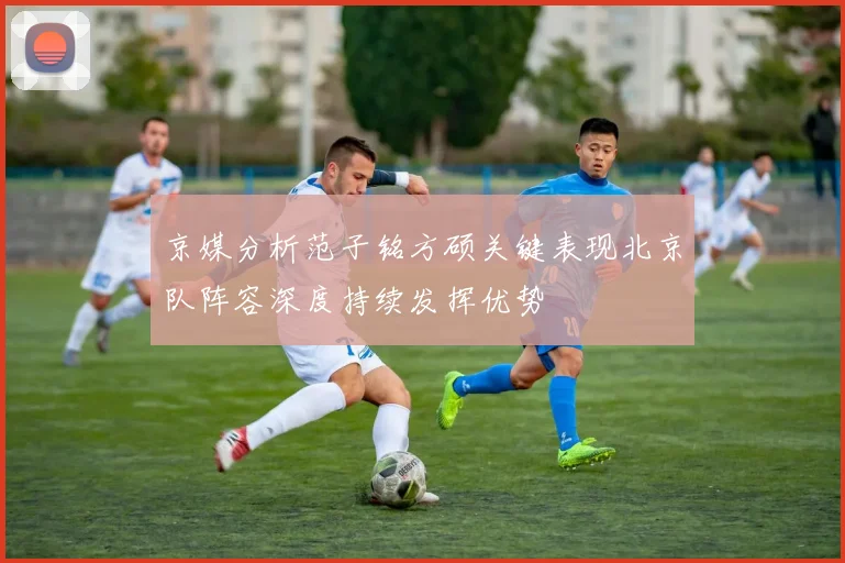 京媒分析范子铭方硕关键表现北京队阵容深度持续发挥优势
