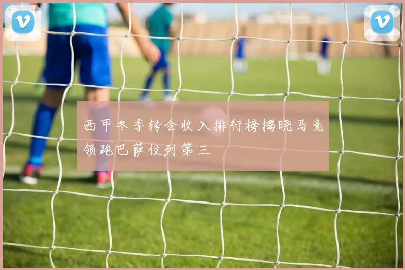 西甲冬季转会收入排行榜揭晓马竞领跑巴萨位列第三