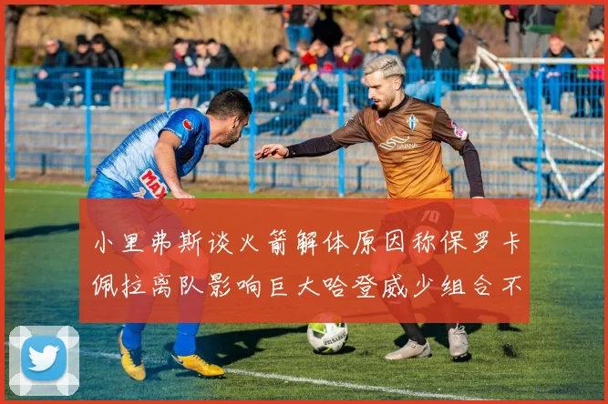 小里弗斯谈火箭解体原因称保罗卡佩拉离队影响巨大哈登威少组合不和谐