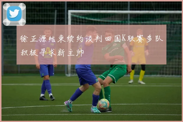 徐正源结束续约谈判回国K联赛多队积极寻求新主帅