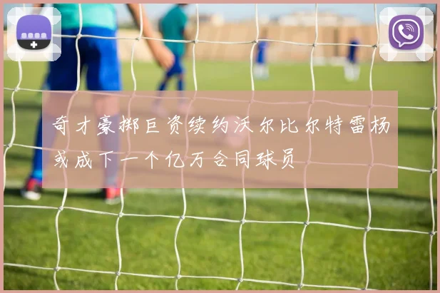 奇才豪掷巨资续约沃尔比尔特雷杨或成下一个亿万合同球员