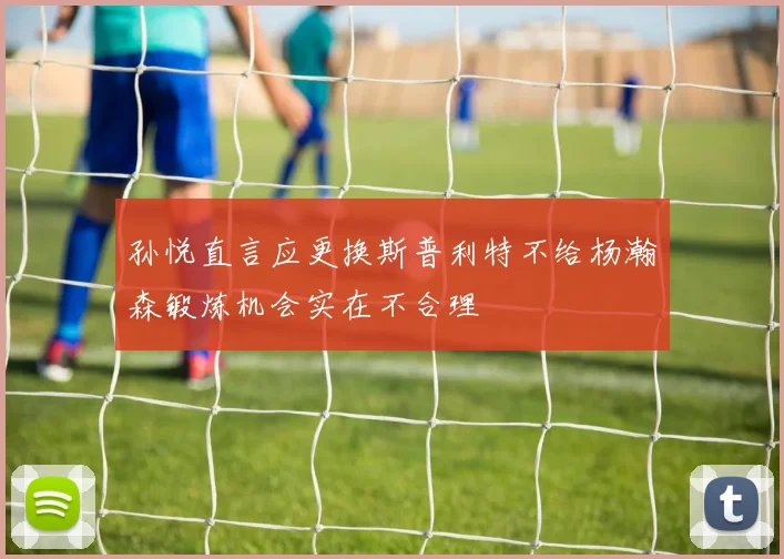 孙悦直言应更换斯普利特不给杨瀚森锻炼机会实在不合理