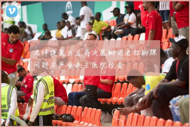 沈梓捷复出后再次崴脚记者称脚踝问题不严重未去医院检查