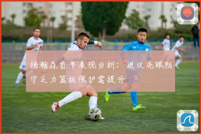 杨瀚森首节表现分析：进攻亮眼防守乏力篮板保护需提升