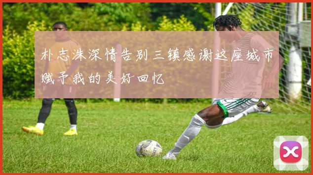 朴志洙深情告别三镇感谢这座城市赋予我的美好回忆
